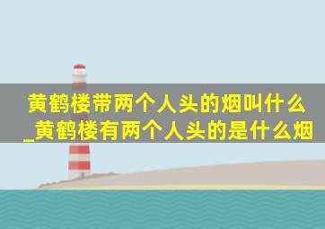 黄鹤楼带两个人头的烟叫什么_黄鹤楼有两个人头的是什么烟