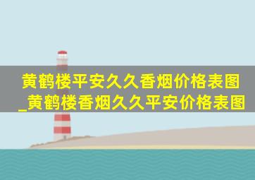 黄鹤楼平安久久香烟价格表图_黄鹤楼香烟久久平安价格表图