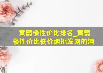 黄鹤楼性价比排名_黄鹤楼性价比(低价烟批发网)的酒