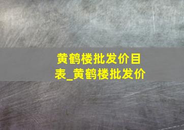 黄鹤楼批发价目表_黄鹤楼批发价