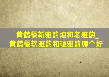 黄鹤楼新雅韵烟和老雅韵_黄鹤楼软雅韵和硬雅韵哪个好