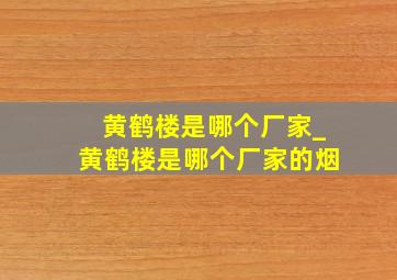 黄鹤楼是哪个厂家_黄鹤楼是哪个厂家的烟