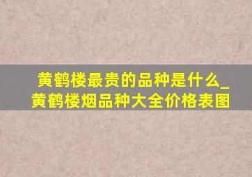 黄鹤楼最贵的品种是什么_黄鹤楼烟品种大全价格表图