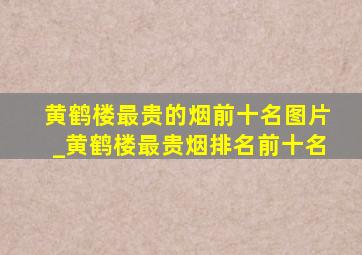 黄鹤楼最贵的烟前十名图片_黄鹤楼最贵烟排名前十名