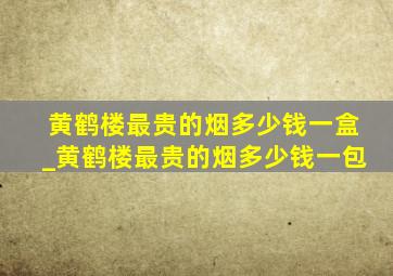 黄鹤楼最贵的烟多少钱一盒_黄鹤楼最贵的烟多少钱一包