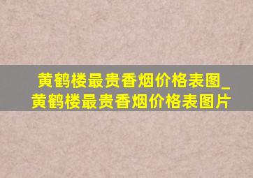 黄鹤楼最贵香烟价格表图_黄鹤楼最贵香烟价格表图片