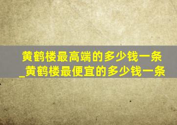 黄鹤楼最高端的多少钱一条_黄鹤楼最便宜的多少钱一条