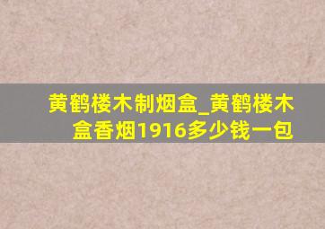 黄鹤楼木制烟盒_黄鹤楼木盒香烟1916多少钱一包