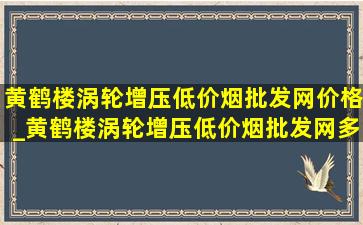 黄鹤楼涡轮增压(低价烟批发网)价格_黄鹤楼涡轮增压(低价烟批发网)多少钱