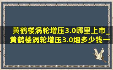 黄鹤楼涡轮增压3.0哪里上市_黄鹤楼涡轮增压3.0烟多少钱一包