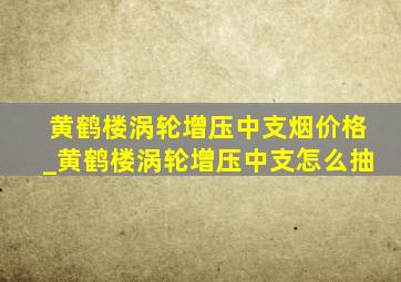 黄鹤楼涡轮增压中支烟价格_黄鹤楼涡轮增压中支怎么抽