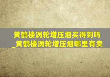 黄鹤楼涡轮增压烟买得到吗_黄鹤楼涡轮增压烟哪里有卖