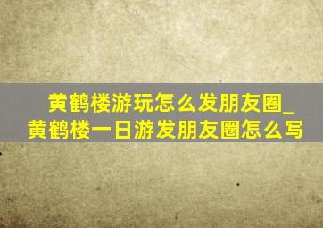 黄鹤楼游玩怎么发朋友圈_黄鹤楼一日游发朋友圈怎么写