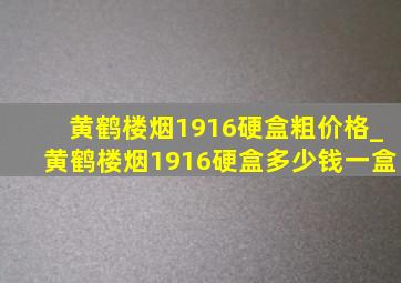 黄鹤楼烟1916硬盒粗价格_黄鹤楼烟1916硬盒多少钱一盒