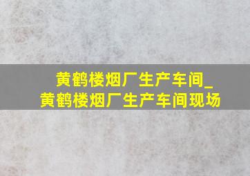 黄鹤楼烟厂生产车间_黄鹤楼烟厂生产车间现场