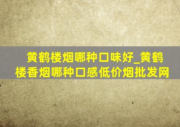 黄鹤楼烟哪种口味好_黄鹤楼香烟哪种口感(低价烟批发网)