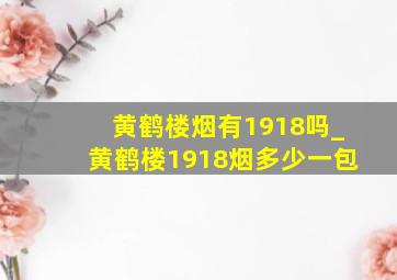 黄鹤楼烟有1918吗_黄鹤楼1918烟多少一包