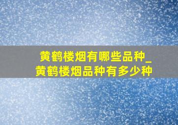 黄鹤楼烟有哪些品种_黄鹤楼烟品种有多少种