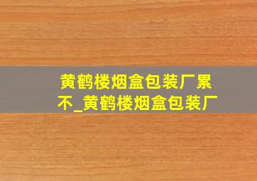 黄鹤楼烟盒包装厂累不_黄鹤楼烟盒包装厂