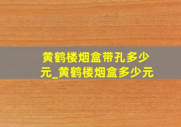 黄鹤楼烟盒带孔多少元_黄鹤楼烟盒多少元