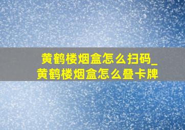 黄鹤楼烟盒怎么扫码_黄鹤楼烟盒怎么叠卡牌