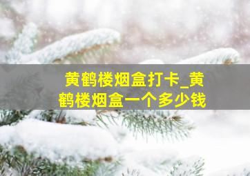 黄鹤楼烟盒打卡_黄鹤楼烟盒一个多少钱