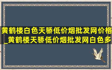 黄鹤楼白色天骄(低价烟批发网)价格_黄鹤楼天骄(低价烟批发网)白色多少钱