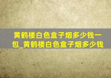 黄鹤楼白色盒子烟多少钱一包_黄鹤楼白色盒子烟多少钱