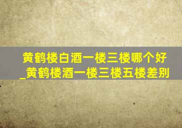 黄鹤楼白酒一楼三楼哪个好_黄鹤楼酒一楼三楼五楼差别