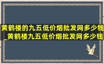 黄鹤楼的九五(低价烟批发网)多少钱_黄鹤楼九五(低价烟批发网)多少钱一包