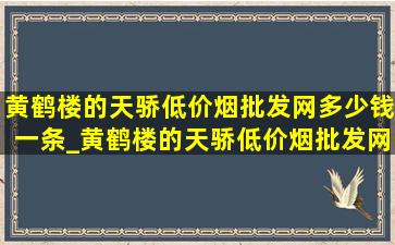 黄鹤楼的天骄(低价烟批发网)多少钱一条_黄鹤楼的天骄(低价烟批发网)多少钱