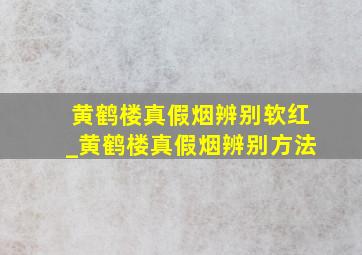 黄鹤楼真假烟辨别软红_黄鹤楼真假烟辨别方法