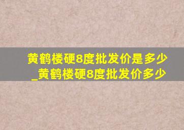 黄鹤楼硬8度批发价是多少_黄鹤楼硬8度批发价多少