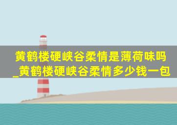 黄鹤楼硬峡谷柔情是薄荷味吗_黄鹤楼硬峡谷柔情多少钱一包