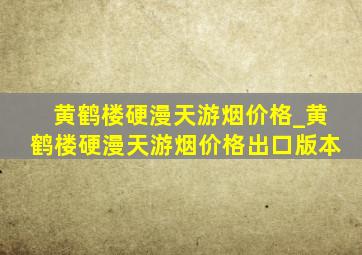 黄鹤楼硬漫天游烟价格_黄鹤楼硬漫天游烟价格出口版本