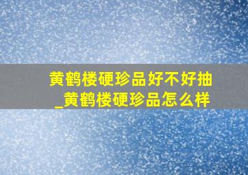 黄鹤楼硬珍品好不好抽_黄鹤楼硬珍品怎么样