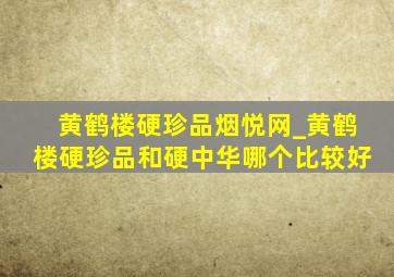 黄鹤楼硬珍品烟悦网_黄鹤楼硬珍品和硬中华哪个比较好