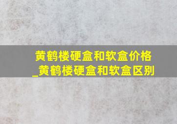 黄鹤楼硬盒和软盒价格_黄鹤楼硬盒和软盒区别