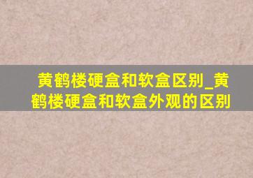 黄鹤楼硬盒和软盒区别_黄鹤楼硬盒和软盒外观的区别