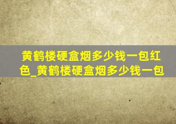 黄鹤楼硬盒烟多少钱一包红色_黄鹤楼硬盒烟多少钱一包