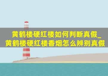 黄鹤楼硬红楼如何判断真假_黄鹤楼硬红楼香烟怎么辨别真假