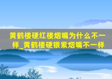 黄鹤楼硬红楼烟嘴为什么不一样_黄鹤楼硬银紫烟嘴不一样