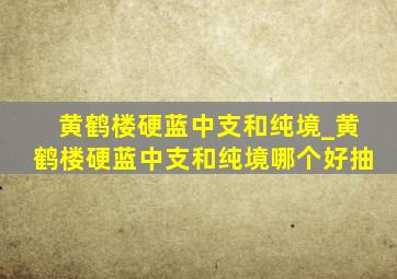 黄鹤楼硬蓝中支和纯境_黄鹤楼硬蓝中支和纯境哪个好抽