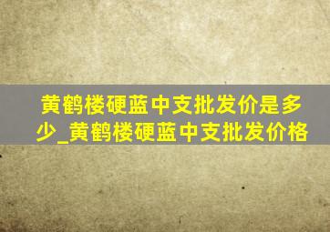 黄鹤楼硬蓝中支批发价是多少_黄鹤楼硬蓝中支批发价格