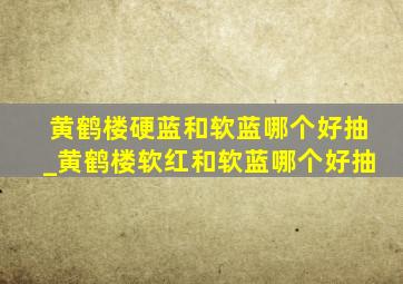 黄鹤楼硬蓝和软蓝哪个好抽_黄鹤楼软红和软蓝哪个好抽