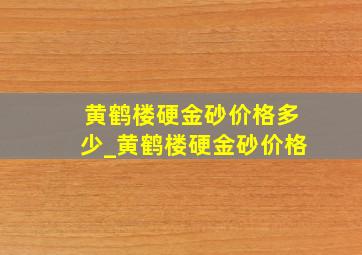 黄鹤楼硬金砂价格多少_黄鹤楼硬金砂价格