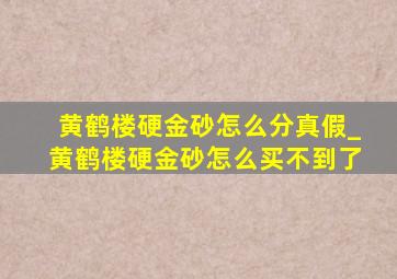 黄鹤楼硬金砂怎么分真假_黄鹤楼硬金砂怎么买不到了