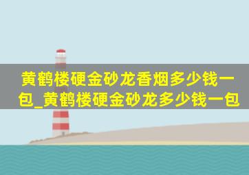 黄鹤楼硬金砂龙香烟多少钱一包_黄鹤楼硬金砂龙多少钱一包