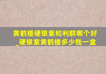 黄鹤楼硬银紫和利群哪个好_硬银紫黄鹤楼多少钱一盒