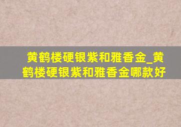 黄鹤楼硬银紫和雅香金_黄鹤楼硬银紫和雅香金哪款好